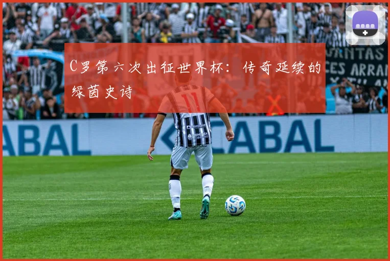 C罗第六次出征世界杯：传奇延续的绿茵史诗