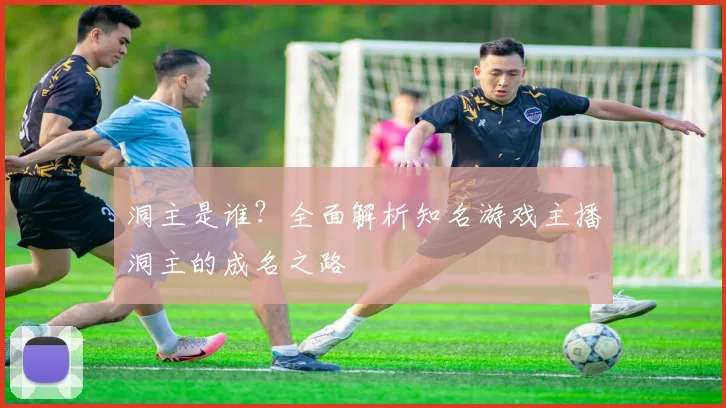 洞主是谁？全面解析知名游戏主播洞主的成名之路