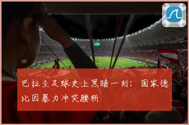 巴拉圭足球史上黑暗一刻：国家德比因暴力冲突腰斩