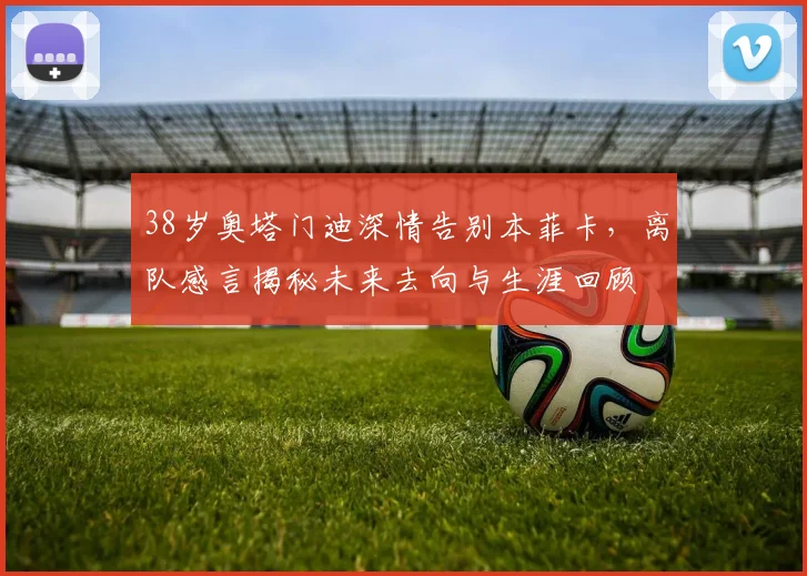 38岁奥塔门迪深情告别本菲卡，离队感言揭秘未来去向与生涯回顾