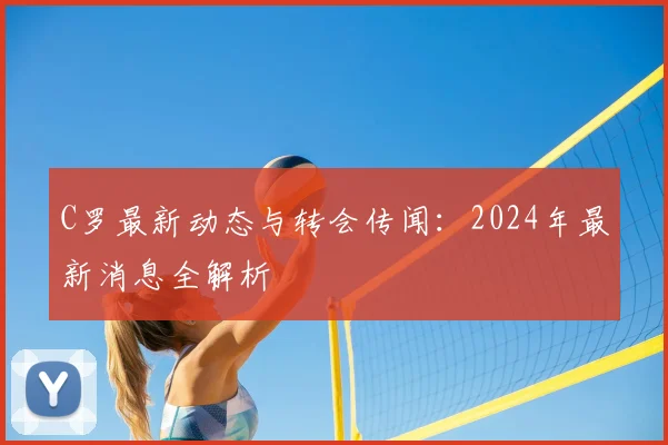 C罗最新动态与转会传闻：2024年最新消息全解析