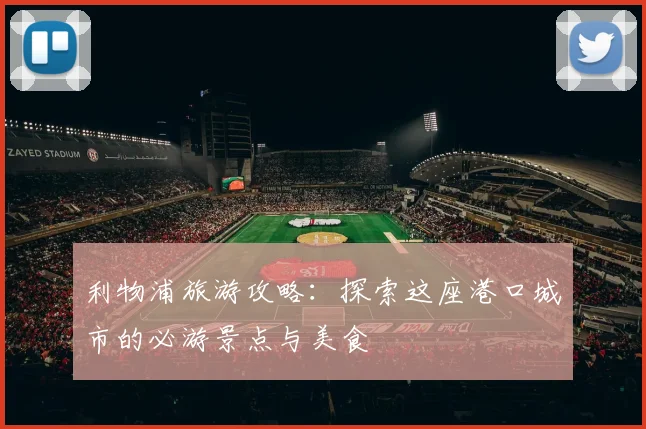 利物浦旅游攻略：探索这座港口城市的必游景点与美食