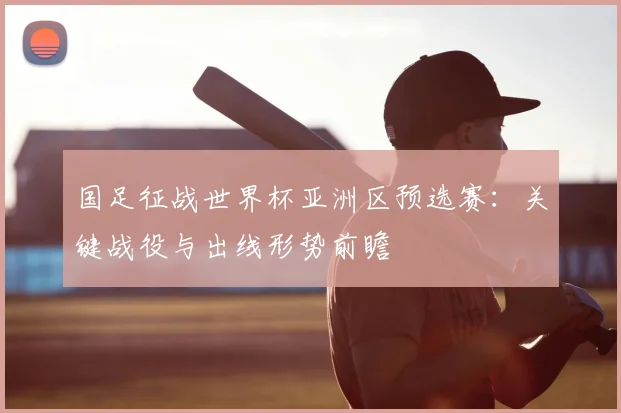 国足征战世界杯亚洲区预选赛：关键战役与出线形势前瞻