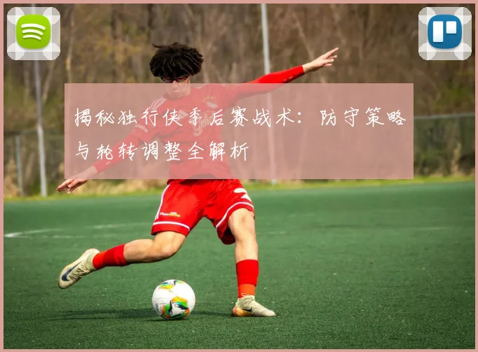 揭秘独行侠季后赛战术：防守策略与轮转调整全解析