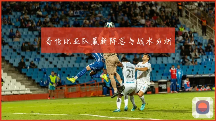 哥伦比亚队最新阵容与战术分析