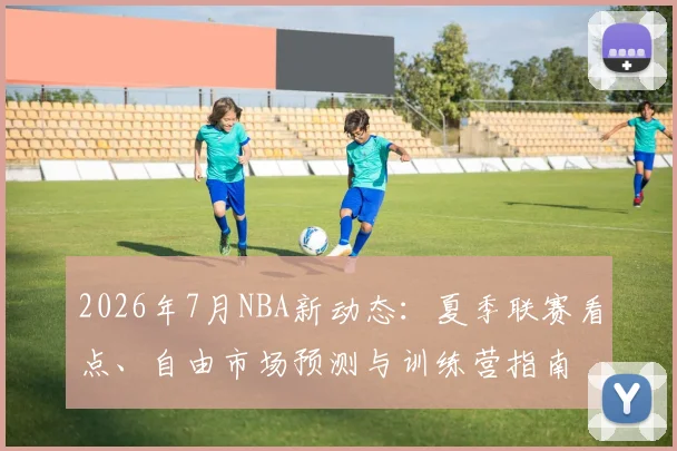 2026年7月NBA新动态：夏季联赛看点、自由市场预测与训练营指南