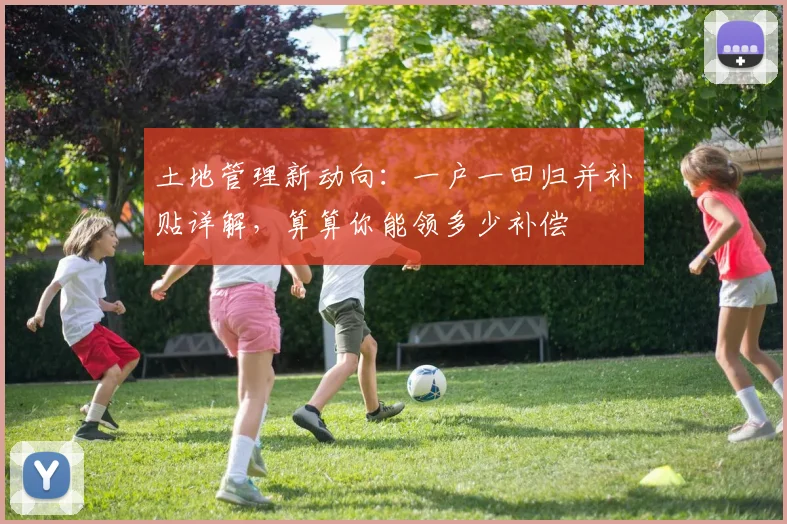 土地管理新动向：一户一田归并补贴详解，算算你能领多少补偿