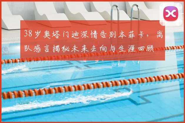 38岁奥塔门迪深情告别本菲卡，离队感言揭秘未来去向与生涯回顾