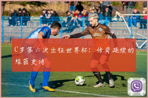 C罗第六次出征世界杯：传奇延续的绿茵史诗