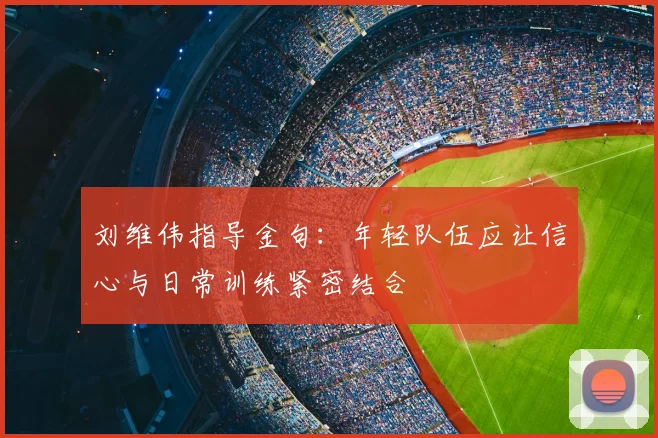 刘维伟指导金句：年轻队伍应让信心与日常训练紧密结合