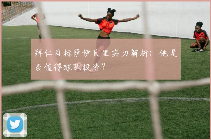 拜仁目标萨伊瓦里实力解析：他是否值得球队投资？